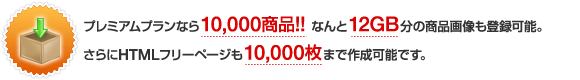 プレミアムショップなら10,000商品!なんと12GB分の商品画像も登録可能。さらにHTMLフリーページは10,000枚までご利用できます。