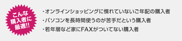 こんな購入者に最適!! オンラインショッピングに慣れていないご年配の購入者/パソコンを長時間使うのが苦手だという購入者/若年層など、家にFAXがついてない購入者